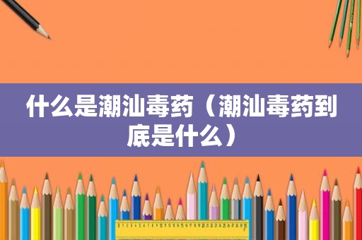 什么是潮汕毒药（潮汕毒药到底是什么）