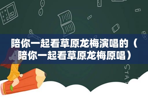 陪你一起看草原龙梅演唱的（陪你一起看草原龙梅原唱）
