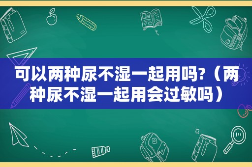 可以两种尿不湿一起用吗?（两种尿不湿一起用会过敏吗）