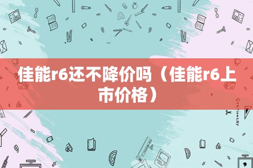 佳能r6还不降价吗（佳能r6上市价格）