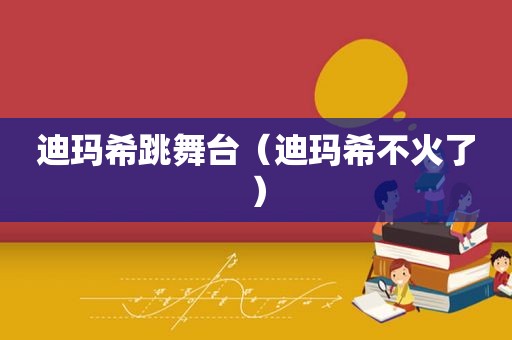 迪玛希跳舞台（迪玛希不火了）