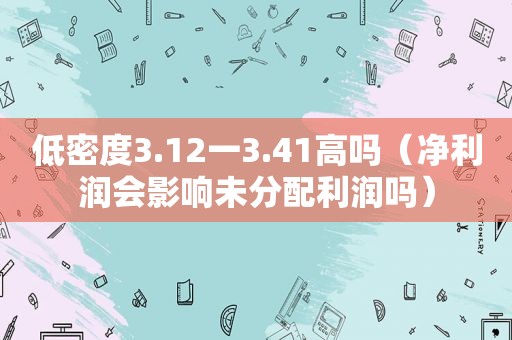 低密度3.12一3.41高吗（净利润会影响未分配利润吗）