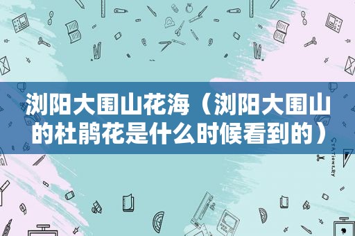 浏阳大围山花海（浏阳大围山的杜鹃花是什么时候看到的）