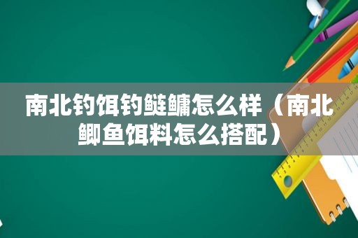 南北钓饵钓鲢鳙怎么样（南北鲫鱼饵料怎么搭配）