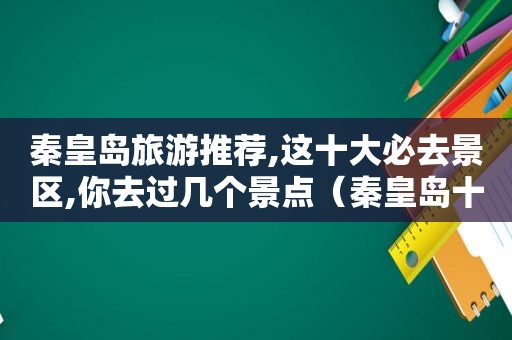 秦皇岛旅游推荐,这十大必去景区,你去过几个景点（秦皇岛十大旅游景点排名）