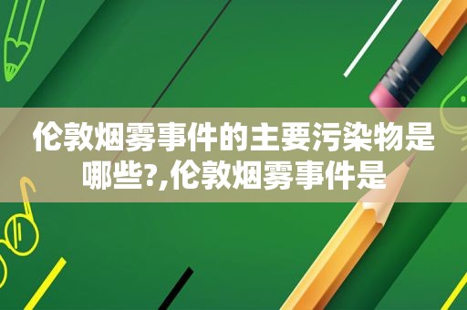伦敦烟雾事件的主要污染物是哪些?,伦敦烟雾事件是
