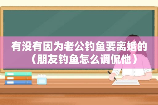 有没有因为老公钓鱼要离婚的（朋友钓鱼怎么调侃他）