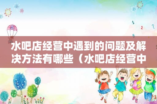 水吧店经营中遇到的问题及解决方法有哪些（水吧店经营中遇到的问题及解决方法）