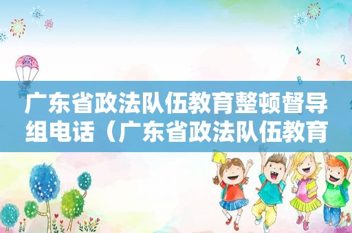 广东省政法队伍教育整顿督导组电话（广东省政法队伍教育整顿办公室地址）