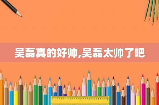 吴磊真的好帅,吴磊太帅了吧