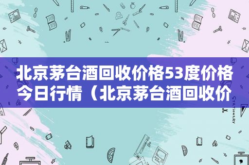 北京茅台酒回收价格53度价格今日行情（北京茅台酒回收价格53度价格今日行情电话）