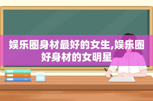 娱乐圈身材最好的女生,娱乐圈好身材的女明星