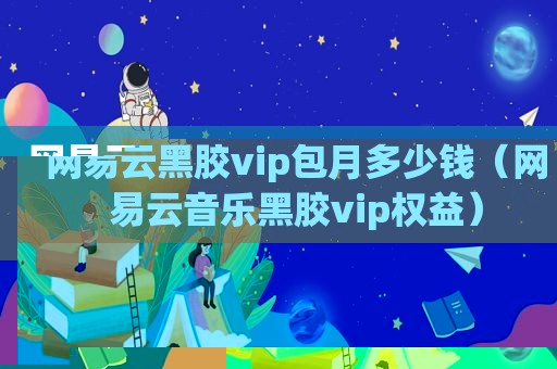 网易云黑胶vip包月多少钱（网易云音乐黑胶vip权益）