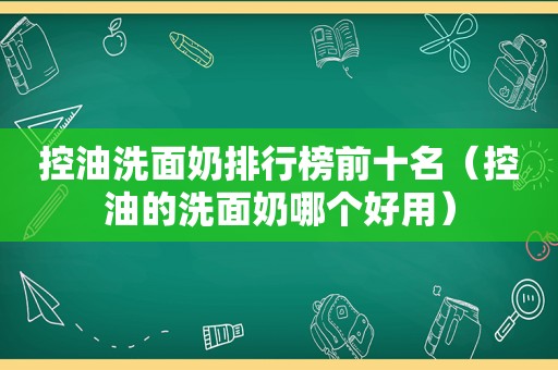 控油洗面奶排行榜前十名（控油的洗面奶哪个好用）