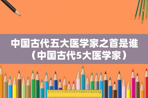 中国古代五大医学家之首是谁（中国古代5大医学家）