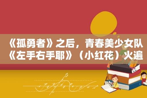 《孤勇者》之后，青春美少女队《左手右手耶》（小红花）火遍校园