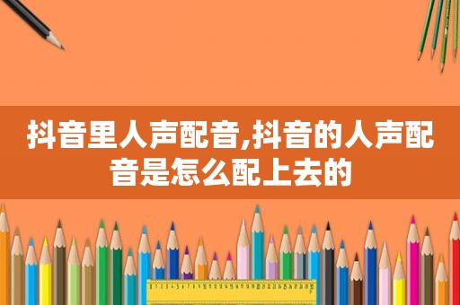 抖音里人声配音,抖音的人声配音是怎么配上去的
