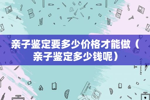 亲子鉴定要多少价格才能做（亲子鉴定多少钱呢）