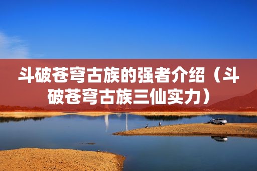 斗破苍穹古族的强者介绍（斗破苍穹古族三仙实力）
