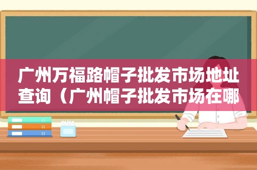 广州万福路帽子批发市场地址查询（广州帽子批发市场在哪里?）