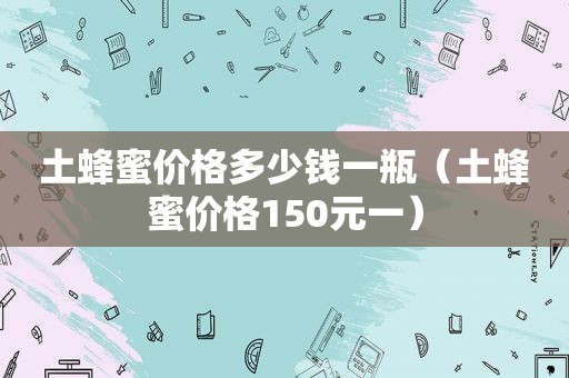 土蜂蜜价格多少钱一瓶（土蜂蜜价格150元一）