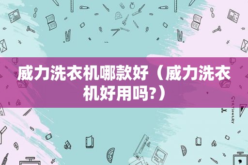 威力洗衣机哪款好（威力洗衣机好用吗?）