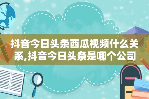 抖音今日头条西瓜视频什么关系,抖音今日头条是哪个公司