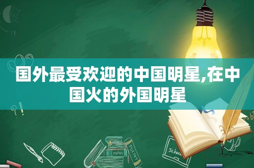 国外最受欢迎的中国明星,在中国火的外国明星