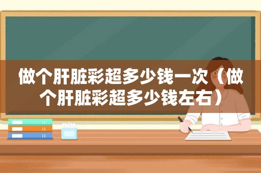 做个肝脏彩超多少钱一次（做个肝脏彩超多少钱左右）