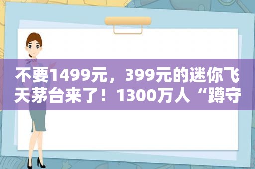 不要1499元，399元的迷你飞天茅台来了！1300万人“蹲守”，上线就“秒光”，谁抢到了？