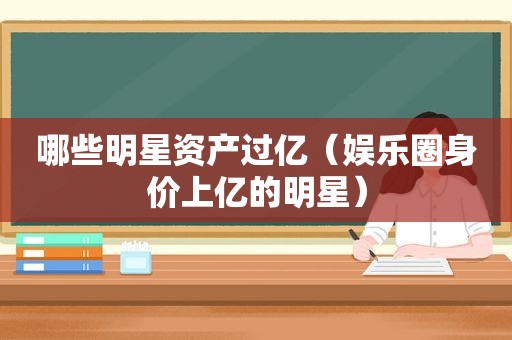 哪些明星资产过亿（娱乐圈身价上亿的明星）