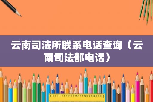 云南司法所联系电话查询（云南司法部电话）