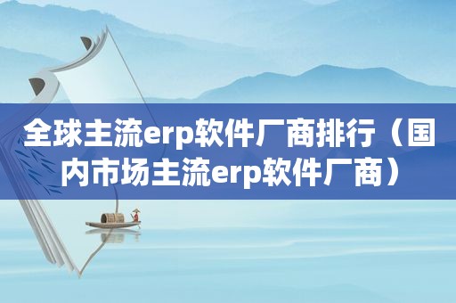 全球主流erp软件厂商排行（国内市场主流erp软件厂商）