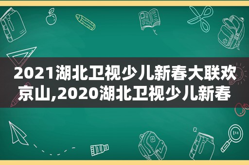 2021湖北卫视少儿新春大联欢京山,2020湖北卫视少儿新春大联欢