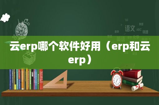云erp哪个软件好用（erp和云erp）