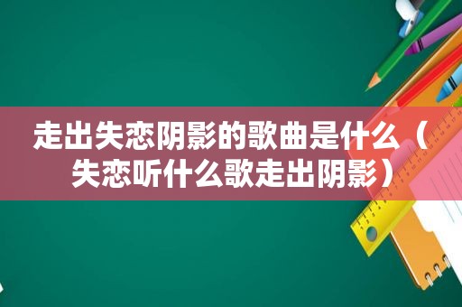 走出失恋阴影的歌曲是什么（失恋听什么歌走出阴影）