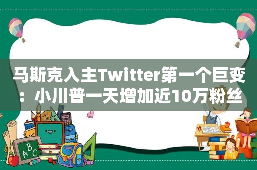 马斯克入主Twitter第一个巨变：小川普一天增加近10万粉丝