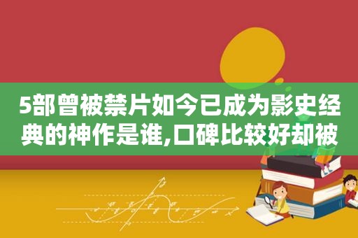 5部曾被禁片如今已成为影史经典的神作是谁,口碑比较好却被禁的电影有哪些