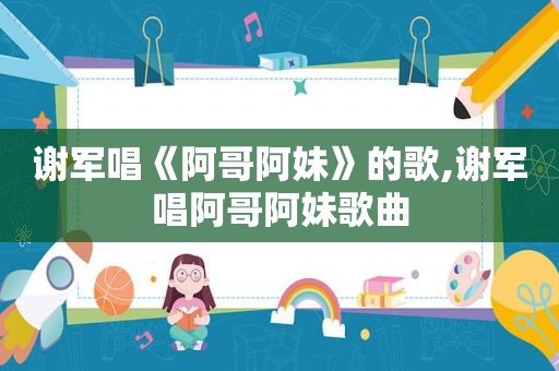 谢军唱《阿哥阿妹》的歌,谢军唱阿哥阿妹歌曲