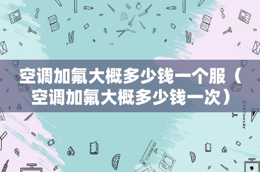 空调加氟大概多少钱一个服（空调加氟大概多少钱一次）