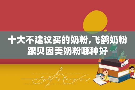 十大不建议买的奶粉,飞鹤奶粉跟贝因美奶粉哪种好