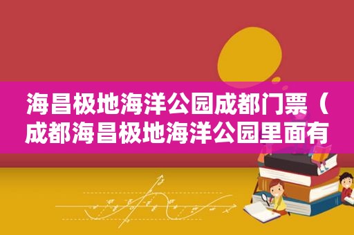 海昌极地海洋公园成都门票（成都海昌极地海洋公园里面有什么玩的）