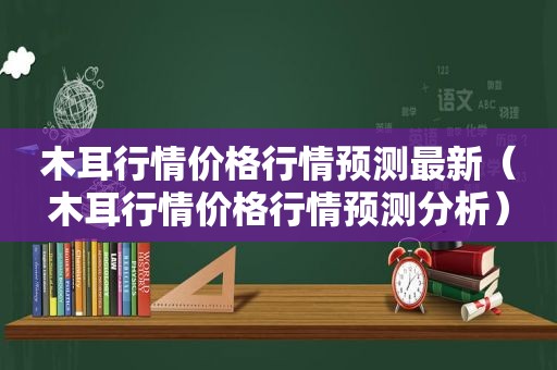 木耳行情价格行情预测最新（木耳行情价格行情预测分析）