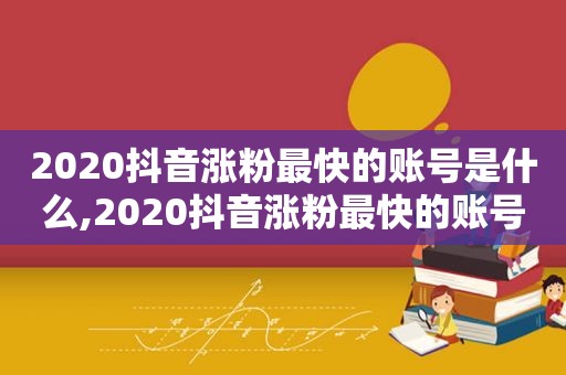 2020抖音涨粉最快的账号是什么,2020抖音涨粉最快的账号是哪个