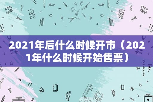 2021年后什么时候开市（2021年什么时候开始售票）