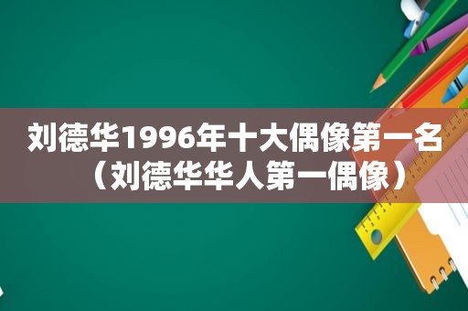 刘德华1996年十大偶像第一名（刘德华华人第一偶像）