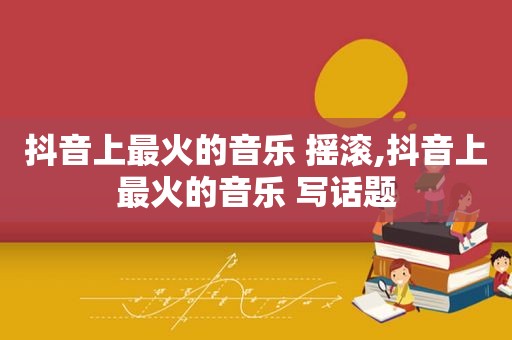 抖音上最火的音乐 摇滚,抖音上最火的音乐 写话题