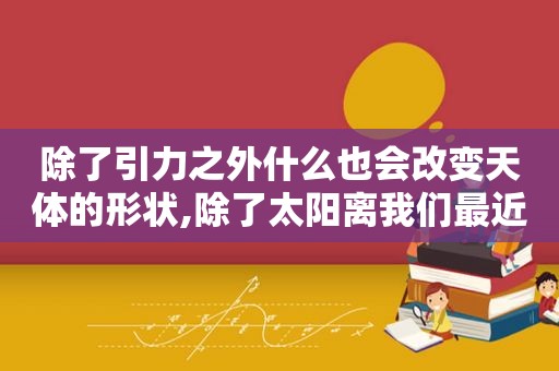 除了引力之外什么也会改变天体的形状,除了太阳离我们最近的恒星是