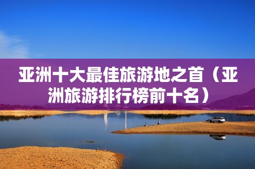 亚洲十大最佳旅游地之首（亚洲旅游排行榜前十名）