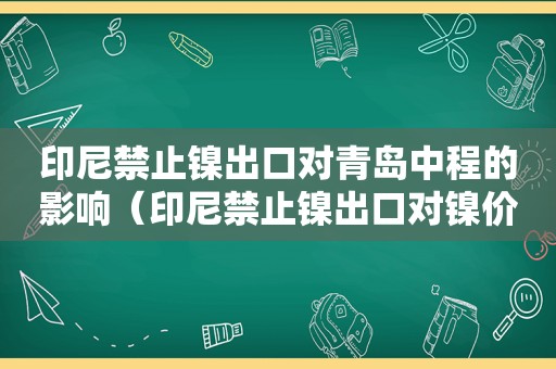 印尼禁止镍出口对青岛中程的影响（印尼禁止镍出口对镍价影响）